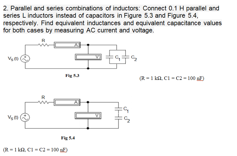 2. Parallel and series combinations of inductors: Connect 0.1 H parallel and
series L inductors instead of capacitors in Figure 5.3 and Figure 5.4,
respectively. Find equivalent inductances and equivalent capacitance values
for both cases by measuring AC current and voltage.
R
A
Vs (t)
Fig 5.3
(R = 1 k2, C1 = C2 = 100 nF)
R
A
Vs (t)
C2
Fig 5.4
(R = 1 k2, C1 = C2 = 100 nF)
www
مي "ں
