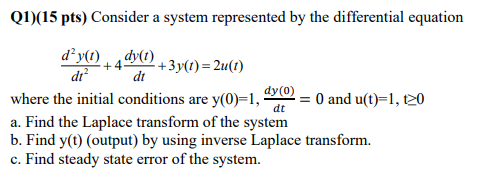 Q1)(15 pts) Consider a system represented by the differential equation
d²y(1) , dy0) + 3y(t)=2u(1)
+4
di
dt
dy(0)
where the initial conditions are y(0)=1,·
= 0 and u(t)=1, t20
dt
a. Find the Laplace transform of the system
b. Find y(t) (output) by using inverse Laplace transform.
c. Find steady state error of the system.
