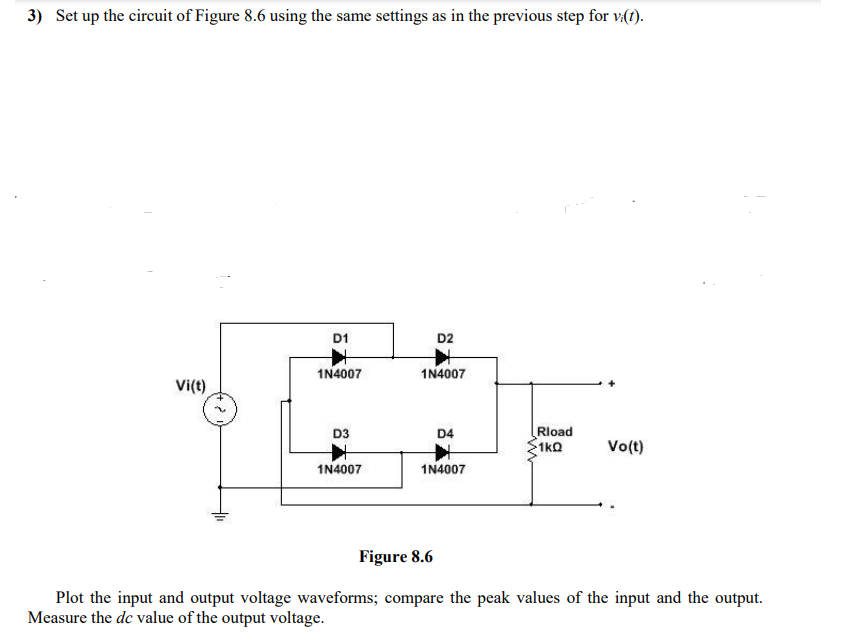 3) Set up the circuit of Figure 8.6 using the same settings as in the previous step for v(t).
D1
D2
1N4007
1N4007
Vi(t)
Rload
1k0
D3
D4
Vo(t)
1N4007
1N4007
Figure 8.6
Plot the input and output voltage waveforms; compare the peak values of the input and the output.
Measure the de value of the output voltage.
