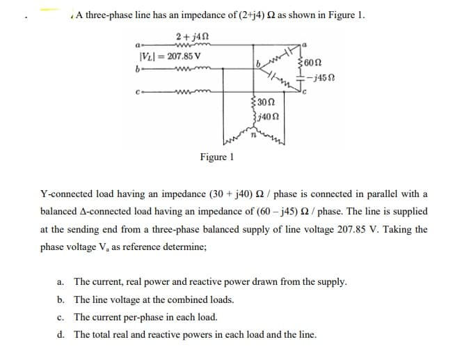 A three-phase line has an impedance of (2+j4) Q as shown in Figure 1.
2+ j4N
|VL] = 207.85 V
600
302
Figure 1
Y-connected load having an impedance (30 + j40) Q / phase is connected in parallel with a
balanced A-connected load having an impedance of (60 – j45) Q / phase. The line is supplied
at the sending end from a three-phase balanced supply of line voltage 207.85 V. Taking the
phase voltage V, as reference determine;
a. The current, real power and reactive power drawn from the supply.
b. The line voltage at the combined loads.
c. The current per-phase in each load.
d. The total real and reactive powers in each load and the line.
