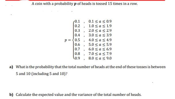 A coin with a probability p of heads is tossed 15 times in a row.
0.1 ,
0.2 ,
0.1 <as 0.9
1.0 sas 1.9
2.0 <as 2.9
3.0 <as 3.9
0.3
0.4
p ={0.5
0.6
4.0 < a< 4.9
5.0 sas 5.9
, 6.0 <as 6.9
, 7.0 sas 7.9
, 8.0 s as 9.0
0.7
0.8
0.9
a) What is the probability that the total number of heads at the end of these tosses is between
5 and 10 (including 5 and 10)?
b) Calculate the expected value and the variance of the total number of heads.
