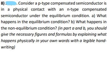 8).. Consider a p-type compensated semiconductor is
in a physical contact with an n-type compensated
semiconductor under the equilibrium condition. a) What
happens in the equilibrium condition? b) What happens in
the non-equilibrium condition? (in part a and b, you should
give the necessary figures and formulas by explaining what
happens physically in your own words with a legible hand-
writing)
