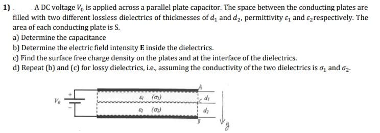 A DC voltage V, is applied across a parallel plate capacitor. The space between the conducting plates are
filled with two different lossless dielectrics of thicknesses of d, and d2, permittivity &, and ɛ,respectively. The
area of each conducting plate is S.
a) Determine the capacitance
b) Determine the electric field intensity E inside the dielectrics.
c) Find the surface free charge density on the plates and at the interface of the dielectrics.
d) Repeat (b) and (c) for lossy dielectrics, i.e., assuming the conductivity of the two dielectrics is o, and o2.
1).
E (a)
* (0)
dz
