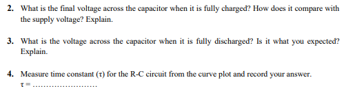 2. What is the final voltage across the capacitor when it is fully charged? How does it compare with
the supply voltage? Explain.
3. What is the voltage across the capacitor when it is fully discharged? Is it what you expected?
Explain.
4. Measure time constant (t) for the R-C cireuit from the curve plot and record your answer.
