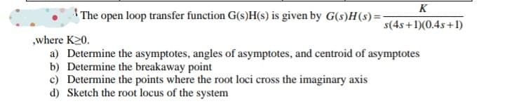 K
The open loop transfer function G(s)H(s) is given by G(s)H(s)=-
s(4s+1)(0.4s+1)
„where K20.
a) Determine the asymptotes, angles of asymptotes, and centroid of asymptotes
b) Determine the breakaway point
c) Determine the points where the root loci cross the imaginary axis
d) Sketch the root locus of the system
