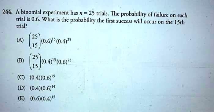 244. A binomial experiment has n = 25 trials. The probability of failure on each
trial is 0.6. What is the probability the first success will occur on the 15th
trial?
25
(A)
(0.6) (0.4)25
15
25
(B)
(0.4) (0.6)25
(C) (0.4)(0.6)5
(D) (0.4)(0.6)"
(E) (0.6)(0.4)5
