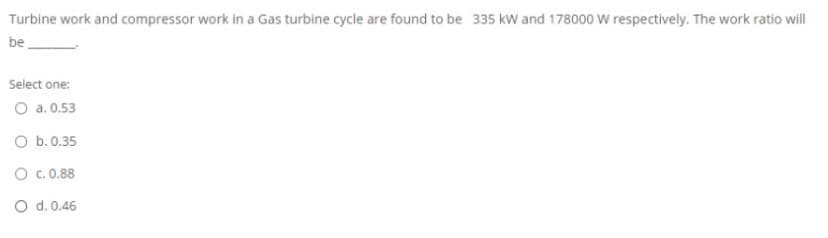 Turbine work and compressor work in a Gas turbine cycle are found to be 335 kw and 178000 W respectively. The work ratio will
be
Select one:
O a. 0.53
O b.0.35
O c.0.88
O d. 0.46
