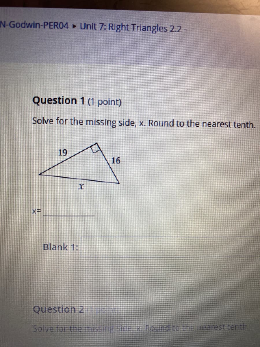 N-Godwin-PER04 Unit 7: Right Triangles 2.2-
Question 1 (1 point)
Solve for the missing side, x. Round to the nearest tenth.
19
16
Blank 1:
Question 2pend
Solve for the missing sice, x Rounc to the nearest tenth.
