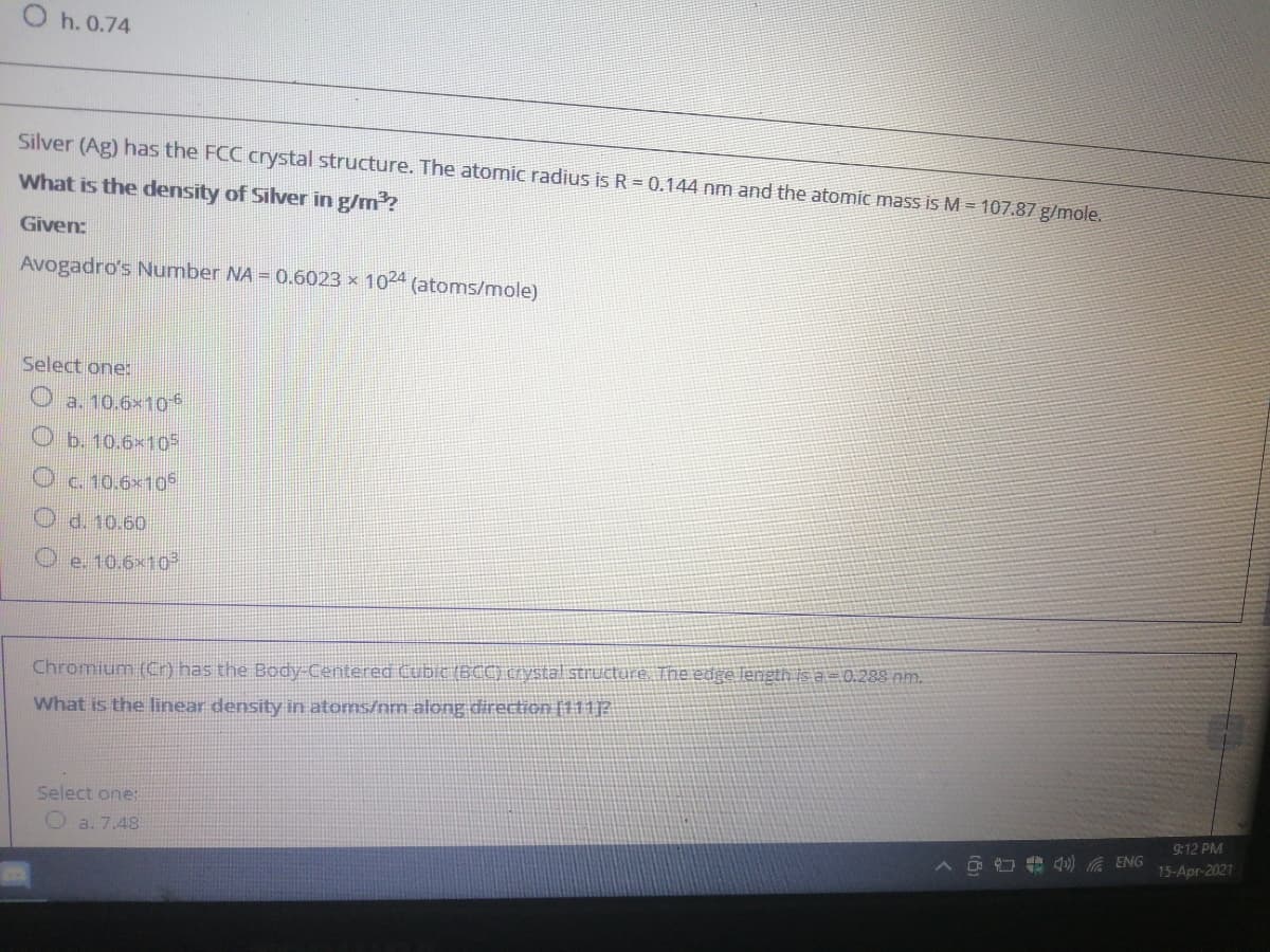 O h. 0.74
Silver (Ag) has the FCC crystal structure. The atomic radius is R = 0.144 nm and the atomic mass is M = 107.87 g/mole.
What is the density of Silver in g/m?
Given:
Avogadro's Number NA = 0.6023 x 1024 (atoms/mole)
Select one:
a. 10.6x106
O b. 10.6×105
O c. 10.6×10
O d. 10.60
O e. 10.6x10
Chromium (Cr) has the Boody-Centered Cubic (BCC) crystal structure. The edge length is a= 0.288 nm.
What is the linear density in atoms/nm along direction (111P
Select one:
9:12 PM
O a. 7.48
O O e 4) A ENG
15-Apr-2021
