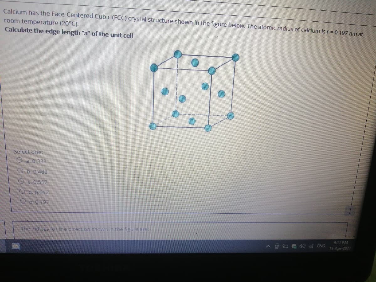 Calcium has the Face-Centered Cubic (FCC) crystal structure shown in the figure below. The atomic radius of calcium is r = 0.197 nm at
room temperature (20°C).
Calculate the edge length "a" of the unit cell
Select one:.
O a.0.333
06.0.488
Dco.557
Oa0612
The ndlces fer the direction shown in the figure are,
9:11 PM
A D O 4) ENG
15-Apr-2021
