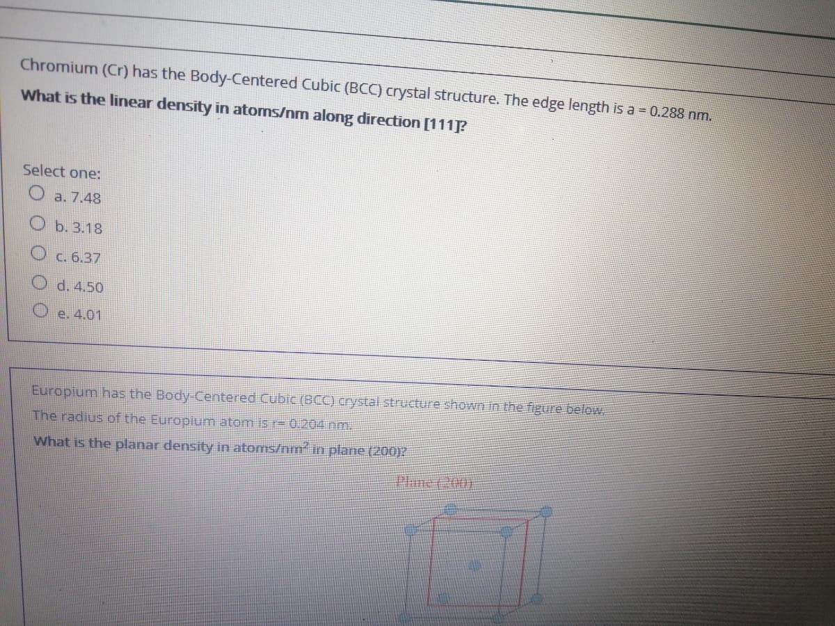 Chromium (Cr) has the Body-Centered Cubic (BCC) crystal structure. The edge length is a 0.288 nm.
What is the linear density in atoms/nm along direction [111P
Select one:
O a. 7.48
b. 3.18
c. 6.37
d. 4.50
O e. 4.01
Europium has the Body-Centered Cubic (BCC) crystal structure shown in the figure below
The radius of the Europium atom is r= 0.204 nm.
What is the planar density in atoms/nm im plane (200)2
Plare(200)
