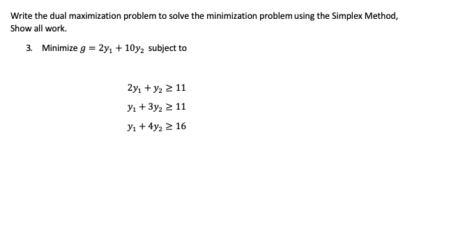 # Understanding Dual Optimization in Linear Programming

In this educational resource, we will explore the concept of dual optimization in linear programming. Specifically, we will write the dual maximization problem to solve a given minimization problem using the Simplex Method. We'll also demonstrate the step-by-step solution process.

### Problem Statement

Given a minimization problem defined as follows:

**Objective Function:**
\[ \text{Minimize } g = 2y_1 + 10y_2 \]

**Subject to the constraints:**
\[ 2y_1 + y_2 \geq 11 \]
\[ y_1 + 3y_2 \geq 11 \]
\[ y_1 + 4y_2 \geq 16 \]

### Steps to Write the Dual Maximization Problem

To convert this minimization problem into its dual maximization problem, we follow these steps:

1. **Identify the primal problem's constraints and coefficients.**
2. **Convert the inequalities of each constraint.**
3. **Formulate the dual problem with new variables corresponding to the primal constraints.**

For the provided problem, let's formulate its dual:

**Dual Variables:**
Let \( x_1 \), \( x_2 \), and \( x_3 \) be the dual variables corresponding to the constraints \( 2y_1 + y_2 \geq 11 \), \( y_1 + 3y_2 \geq 11 \), and \( y_1 + 4y_2 \geq 16 \), respectively.

**Objective Function for the Dual Problem:**
\[ \text{Maximize } z = 11x_1 + 11x_2 + 16x_3 \]

**Subject to the constraints:**
1. \( 2x_1 + x_2 + x_3 \leq 2 \)
2. \( x_1 + 3x_2 + 4x_3 \leq 10 \)
3. \( x_1, x_2, x_3 \geq 0 \)

### Explanation

The dual maximization problem derived from the given minimization problem outlines the relationships between the dual variables and the primal constraints. The objective function and constraints should now be solved using the Simplex Method to find the optimal values of the dual variables \( x_1 \), \( x_2 \), and \(