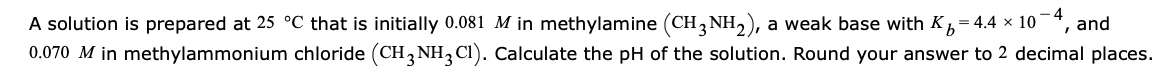 A solution is prepared at 25 °C that is initially 0.081 M in methylamine (CH, NH2), a weak base with K, = 4.4 × 10-“, and
0.070 M in methylammonium chloride (CH3 NH,CI). Calculate the pH of the solution. Round your answer to 2 decimal places.
