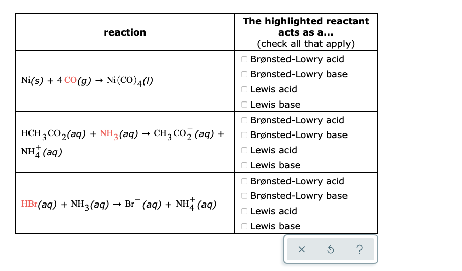 The highlighted reactant
acts as a...
reaction
(check all that apply)
Brønsted-Lowry acid
Brønsted-Lowry base
Ni(s) + 4 CO(g) → Ni(CO)4(1)
Lewis acid
Lewis base
HCH 3 CO2(aq) + NH3(aq) → CH3 CO, (aq) +
NH (aq)
O Brønsted-Lowry acid
O Brønsted-Lowry base
O Lewis acid
O Lewis base
Brønsted-Lowry acid
Brønsted-Lowry base
HBr(aq) + NH3(aq) → Br¯ (aq) + NH (aq)
Lewis acid
O Lewis base
O O O O O O O O O O O O
