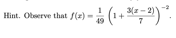 **Hint:** Observe that 

\[ f(x) = \frac{1}{49} \left( 1 + \frac{3(x - 2)}{7} \right)^{-2} . \]

This expression suggests a transformation applied to a function. The fraction and terms inside the brackets represent a shifted and scaled version of a parent function, and the negative exponent indicates an inverse squared relationship.