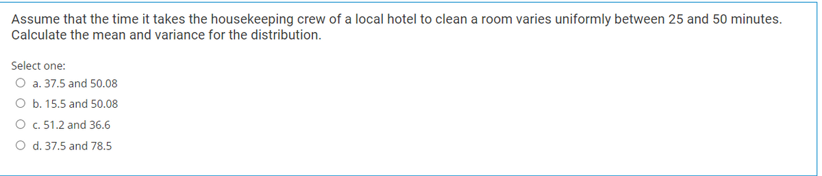 Assume that the time it takes the housekeeping crew of a local hotel to clean a room varies uniformly between 25 and 50 minutes.
Calculate the mean and variance for the distribution.
Select one:
O a. 37.5 and 50.08
O b. 15.5 and 50.08
O c. 51.2 and 36.6
O d. 37.5 and 78.5
