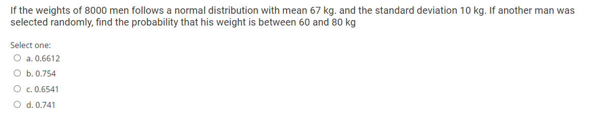 If the weights of 8000 men follows a normal distribution with mean 67 kg. and the standard deviation 10 kg. If another man was
selected randomly, find the probability that his weight is between 60 and 80 kg
Select one:
O a. 0.6612
O b. 0.754
O c. 0.6541
O d. 0.741
