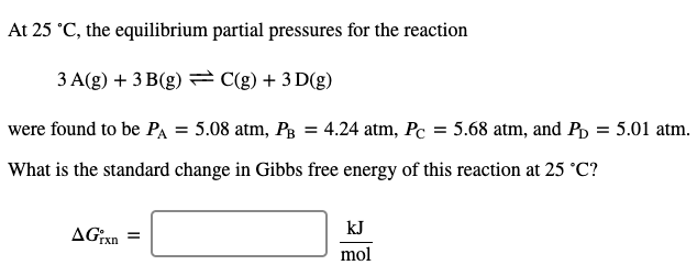 At 25 °C, the equilibrium partial pressures for the reaction
3 A(g) + 3 B(g) = C(g) + 3 D(g)
were found to be PA = 5.08 atm, Pg = 4.24 atm, Pc = 5.68 atm, and Pp = 5.01 atm.
What is the standard change in Gibbs free energy of this reaction at 25 °C?
kJ
mol
