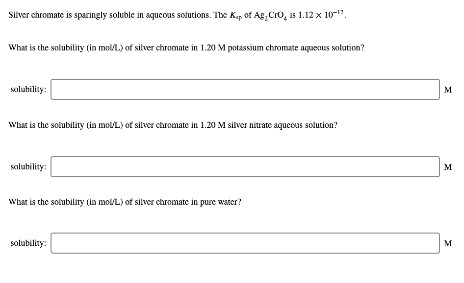 Silver chromate is sparingly soluble in aqueous solutions. The Kp of Ag,CrO, is 1.12 x 10-12.
What is the solubility (in mol/L) of silver chromate in 1.20 M potassium chromate aqueous solution?
solubility:
M
What is the solubility (in mol/L) of silver chromate in 1.20 M silver nitrate aqueous solution?
solubility:
M
What is the solubility (in mol/L) of silver chromate in pure water?
solubility:
M
