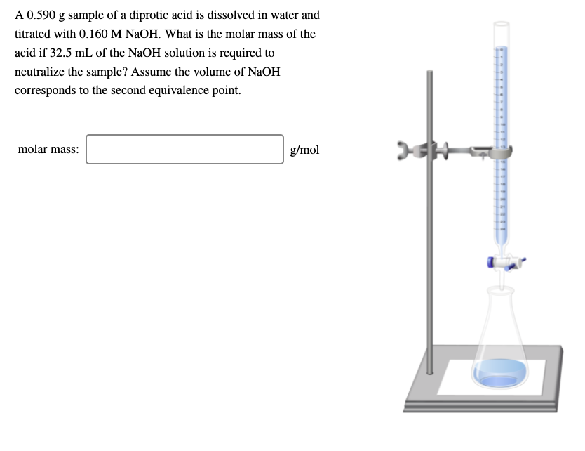 A 0.590 g sample of a diprotic acid is dissolved in water and
titrated with 0.160 M NaOH. What is the molar mass of the
acid if 32.5 mL of the NaOH solution is required to
neutralize the sample? Assume the volume of NaOH
corresponds to the second equivalence point.
molar mass:
g/mol
