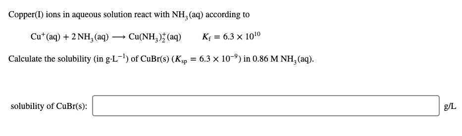 Copper(I) ions in aqueous solution react with NH, (aq) according to
Cu*(aq) + 2 NH, (aq) → Cu(NH, )† (aq)
K = 6.3 × 1010
Calculate the solubility (in g-L-!) of CuBr(s) (Ksp = 6.3 × 10-º) in 0.86 M NH, (aq).
solubility of CuBr(s):
g/L
