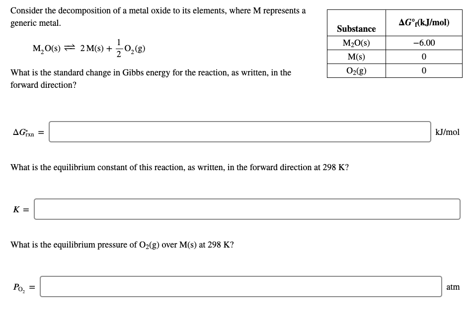 Consider the decomposition of a metal oxide to its elements, where M represents a
generic metal.
AG°r(kJ/mol)
Substance
M20(s)
-6.00
M,0(s) = 2 M(s) + 0,(g)
M(s)
O2(g)
What is the standard change in Gibbs energy for the reaction, as written, in the
forward direction?
kJ/mol
AG:xn
What is the equilibrium constant of this reaction, as written, in the forward direction at 298 K?
K =
What is the equilibrium pressure of O2(g) over M(s) at 298 K?
atm
Po,
