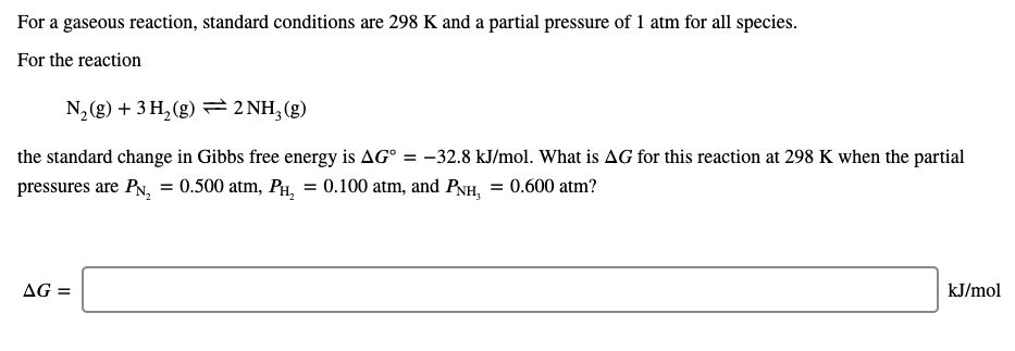 For a gaseous reaction, standard conditions are 298 K and a partial pressure of 1 atm for all species.
For the reaction
N, (g) + 3 H, (g) 2 NH,(g)
the standard change in Gibbs free energy is AG° = -32.8 kJ/mol. What is AG for this reaction at 298 K when the partial
pressures are PN, = 0.500 atm, Pi, = 0.100 atm, and PNH, = 0.600 atm?
AG =
kJ/mol
