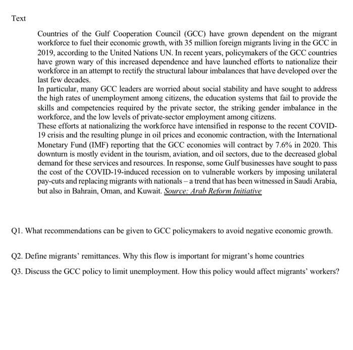 Text
Countries of the Gulf Cooperation Council (GCC) have grown dependent on the migrant
workforce to fuel their economic growth, with 35 million foreign migrants living in the GCC in
2019, according to the United Nations UN. In recent years, policymakers of the GCC countries
have grown wary of this increased dependence and have launched efforts to nationalize their
workforce in an attempt to rectify the structural labour imbalances that have developed over the
last few decades.
In particular, many GCC leaders are worried about social stability and have sought to address
the high rates of unemployment among citizens, the education systems that fail to provide the
skills and competencies required by the private sector, the striking gender imbalance in the
workforce, and the low levels of private-sector employment among citizens.
These efforts at nationalizing the workforce have intensified in response to the recent COVID-
19 crisis and the resulting plunge in oil prices and economic contraction, with the International
Monetary Fund (IMF) reporting that the GCC economies will contract by 7.6% in 2020. This
downturn is mostly evident in the tourism, aviation, and oil sectors, due to the decreased global
demand for these services and resources. In response, some Gulf businesses have sought to pass
the cost of the COVID-19-induced recession on to vulnerable workers by imposing unilateral
pay-cuts and replacing migrants with nationals-a trend that has been witnessed in Saudi Arabia,
but also in Bahrain, Oman, and Kuwait. Source: Arab Reform Initiative
Q1. What recommendations can be given to GCC policymakers to avoid negative economic growth.
Q2. Define migrants' remittances. Why this flow is important for migrant's home countries
Q3. Discuss the GCC policy to limit unemployment. How this policy would affect migrants' workers?