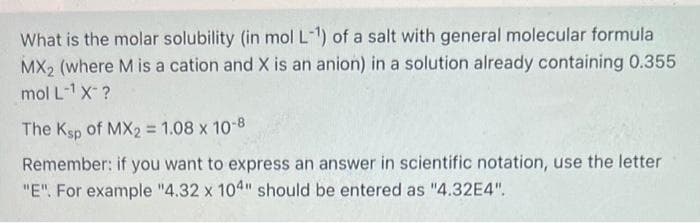 What is the molar solubility (in mol L-1¹) of a salt with general molecular formula
MX₂ (where M is a cation and X is an anion) in a solution already containing 0.355
mol L¹ X-?
The Ksp of MX2 = 1.08 x 10-8
Remember: if you want to express an answer in scientific notation, use the letter
"E". For example "4.32 x 104" should be entered as "4.32E4".