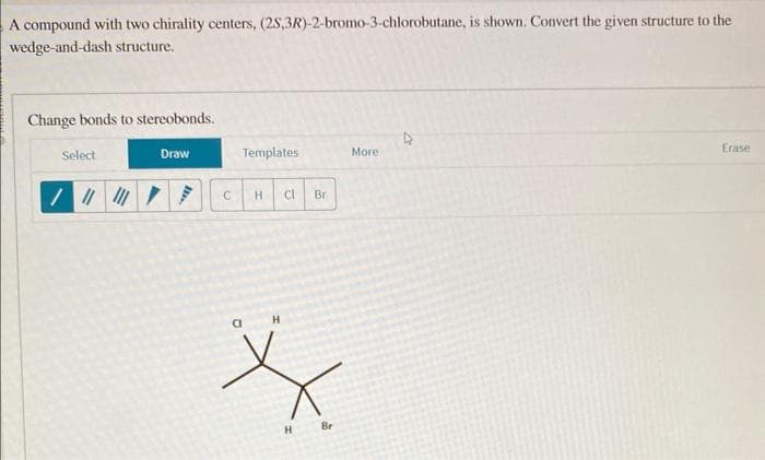 A compound with two chirality centers, (2S,3R)-2-bromo-3-chlorobutane, is shown. Convert the given structure to the
wedge-and-dash structure.
Change bonds to stereobonds.
Select
/ ||| |||
Draw
Templates
C H cl
Br
H
X
H
Br
More
Erase