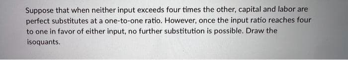 Suppose that when neither input exceeds four times the other, capital and labor are
perfect substitutes at a one-to-one ratio. However, once the input ratio reaches four
to one in favor of either input, no further substitution is possible. Draw the
isoquants.