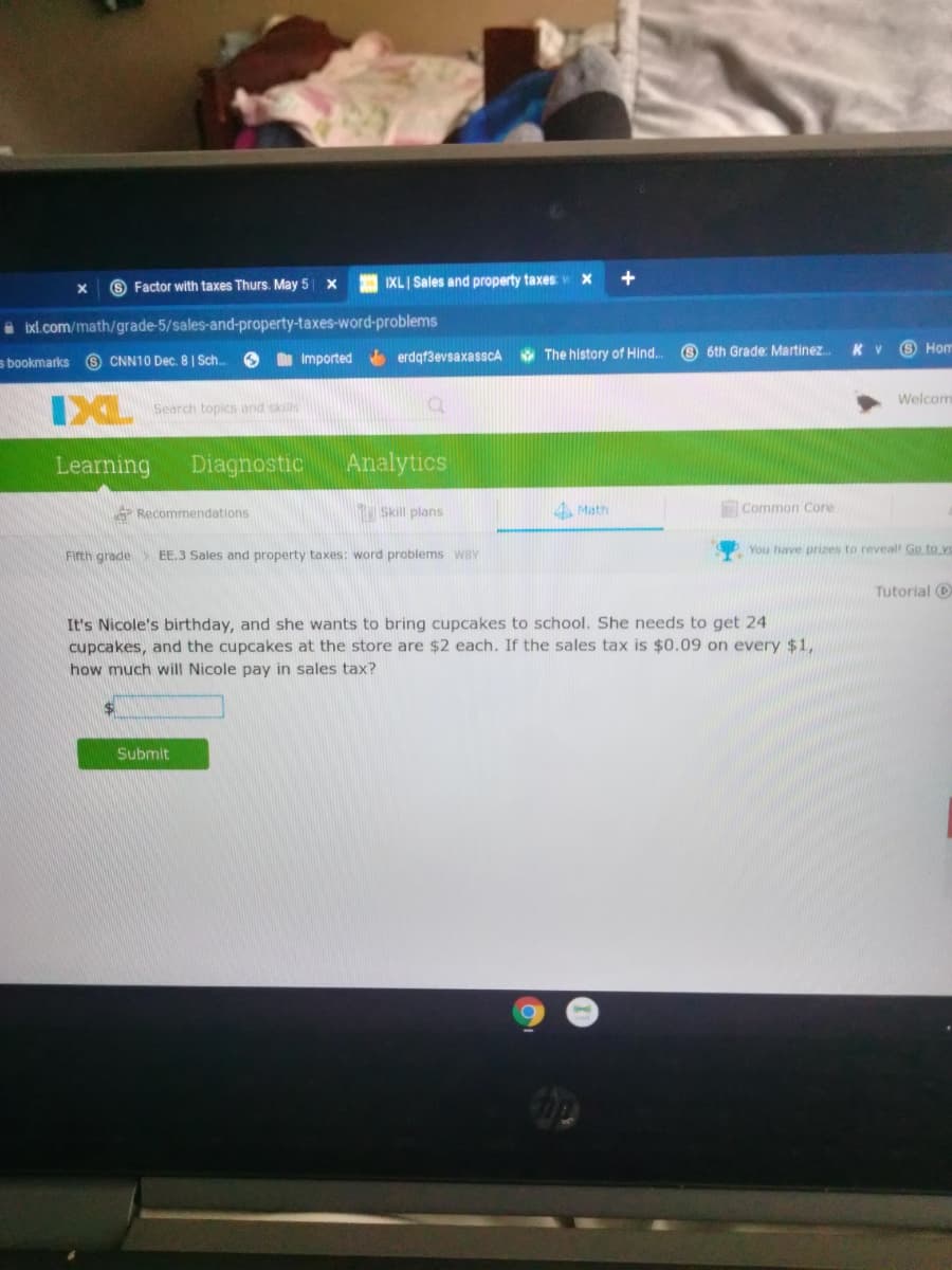 6 Factor with taxes Thurs. May 5
IXL Sales and property taxes
A ixl.com/math/grade-5/sales-and-property-taxes-word-problems
O 6th Grade: Martinez
K V
S Hom
6 CNN10 Dec. 8| Sch.
O Imported erdgf3evsaxasscA The history of Hind..
s bookmarks
Welcom
Search topics and skills
Learning
Diagnostic
Analytics
Recommendations
Skill plans
4 Math
Common Core
Firth grade
EE, 3 Sales and property taxes: word problems wBY
You have prizes to reveal! Go to yo
Tutorial O
It's Nicole's birthday, and she wants to bring cupcakes to school. She needs to get 24
cupcakes, and the cupcakes at the store are $2 each. If the sales tax is $0.09 on every $1,
how much will Nicole pay in sales tax?
Submit
