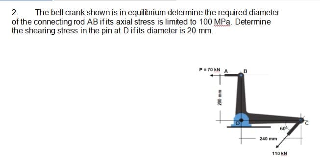 The bell crank shown is in equilibrium determine the required diameter
of the connecting rod AB if its axial stress is limited to 100 MPa. Determine
the shearing stress in the pin at Dif its diameter is 20 mm.
2.
P=70 kN
A
60
240 mm
110 KN
200 mm
