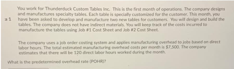 You work for Thunderduck Custom Tables Inc. This is the first month of operations. The company designs
and manufactures specialty tables. Each table is specially customized for the customer. This month, you
a 1 have been asked to develop and manufacture two new tables for customers. You will design and build the
tables. The company does not have indirect materials. You will keep track of the costs incurred to
manufacture the tables using Job #1 Cost Sheet and Job #2 Cost Sheet.
The company uses a job order costing system and applies manufacturing overhead to jobs based on direct
labor hours. The total estimated manufacturing overhead costs per month is $7,500. The company
estimates that there will be 120 direct labor hours worked during the month.
What is the predetermined overhead rate (POHR)?