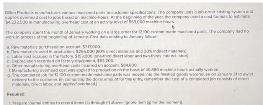 Dillon Products manufactures various machined parts to customer specifications. The company uses a job-order costing system and
applies overhead cost to jobs based on machine-hours. At the beginning of the year, the company used a cost formula to estimate
$4,222,500 in manufacturing overhead cost at an activity level of 563,000 machine-hours.
The company spent the month of January working on a large order for 12,100 custom-made machined parts. The company had no
work in process at the beginning of January. Cost data relating to January follow:
a. Raw materials purchased on account, $313,000.
b. Raw materials used in production, $255,000 (80% direct materials and 20% indirect materials).
c. Labor cost accrued in the factory, $153,000 (one-third direct labor and two-thirds indirect labor).
d. Depreciation recorded on factory equipment, $63,200.
e. Other manufacturing overhead costs incurred on account, $84,600.
f. Manufacturing overhead cost was applied to production on the basis of 40,880 machine-hours actually worked.
g. The completed job for 12,100 custom-made machined parts was moved into the finished goods warehouse on January 31 to await
delivery to the customer. (In computing the dollar amount for this entry, remember the cost of a completed job consists of direct
materials, direct labor, and applied overhead.)
Required:
1. Prepare journal entries to record items (a) through (f) above [ignore item (g) for the moment).