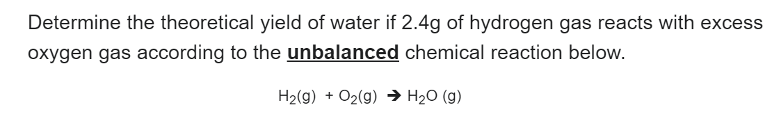 Determine the theoretical yield of water if 2.4g of hydrogen gas reacts with excess
oxygen gas according to the unbalanced chemical reaction below.
H₂(g) + O₂(g) → H₂O (g)