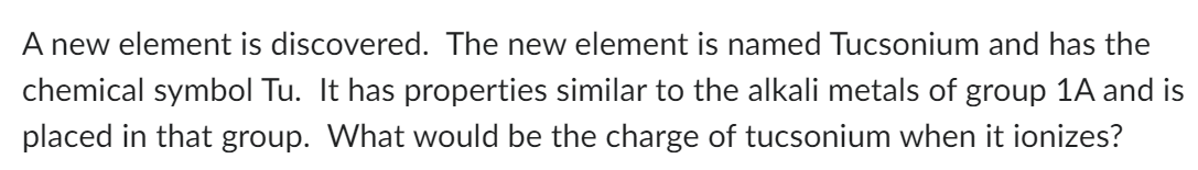 A new element is discovered. The new element is named Tucsonium and has the
chemical symbol Tu. It has properties similar to the alkali metals of group 1A and is
placed in that group. What would be the charge of tucsonium when it ionizes?