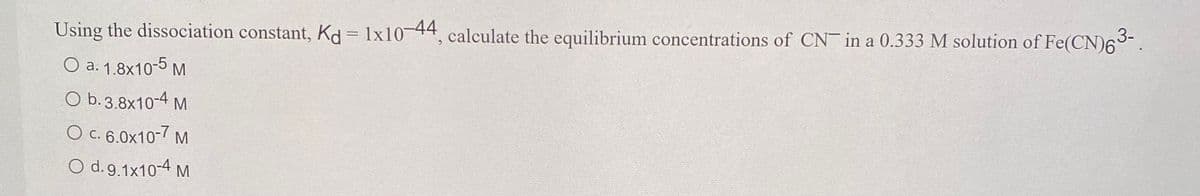 Using the dissociation constant, Kd= 1x10 44, calculate the equilibrium concentrations of CN in a 0.333 M solution of Fe(CN)63-.
O a. 1.8x10-5 M
O b. 3.8x10-4 M
O c. 6.0x10-7 M
O d.9.1x10-4 M
