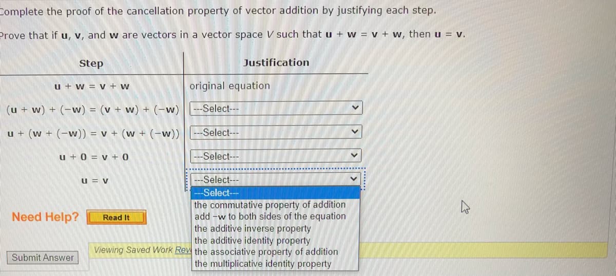 Complete the proof of the cancellation property of vector addition by justifying each step.
Prove that if u, v, and w are vectors in a vector space V such that u + w = v + w, then u = v.
Step
Justification
u + w = v + w
original equation
(u + w) + (-w) = (v + w) + (-w) --Select---
u + (w + (-w)) = v + (w + (-w))
--Select---
u + 0 = v + 0
Select---
u = v
---Select---
-Select--
the commutative property of addition
add -w to both sides of the equation
the additive inverse property
the additive identity property
Need Help?
Read It
Viewing Saved Work Rev the associative property of addition
Submit Answer
the multiplicative identity property
