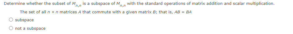 Determine whether the subset of M,
n,n
is a subspace of M, with the standard operations of matrix addition and scalar multiplication.
n,n
The set of all n xn matrices A that commute with a given matrix B; that is, AB = BA
subspace
O not a subspace
