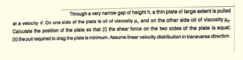Through a very narrow gap of height h, a thin plate of large extent is pulled
at a velocity V. On one side of the plate is oil of viscosity μ, and on the other side oil of viscosity ₂.
Calculate the position of the plate so that (1) the shear force on the two sides of the plate is equal;
(ii) the pull required to drag the plate is minimum. Assume linear velocity distribution in transverse direction.