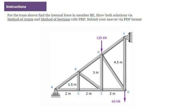 Instructions
For the truss shown find the internal force in member BE. Show both solutions via
Method of Joints and Method of Sections with FBD. Submit your answer via PDF format
1.5 m
2 m
C 2m
120 KN
3m
E
4.5 m
2m
60 KN