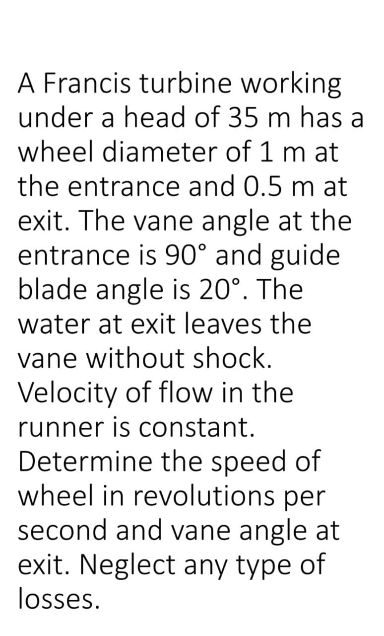 A Francis turbine working
under a head of 35 m has a
wheel diameter of 1 m at
the entrance and 0.5 m at
exit. The vane angle at the
entrance is 90° and guide
blade angle is 20°. The
water at exit leaves the
vane without shock.
Velocity of flow in the
runner is constant.
Determine the speed of
wheel in revolutions per
second and vane angle at
exit. Neglect any type of
losses.