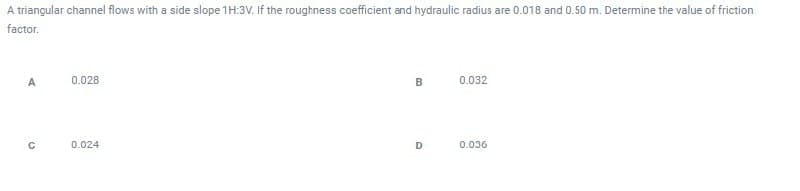 A triangular channel flows with a side slope 1 H:3V. If the roughness coefficient and hydraulic radius are 0.018 and 0.50 m. Determine the value of friction
factor.
A
C
0.028
0.024
B
D
0.032
0.036