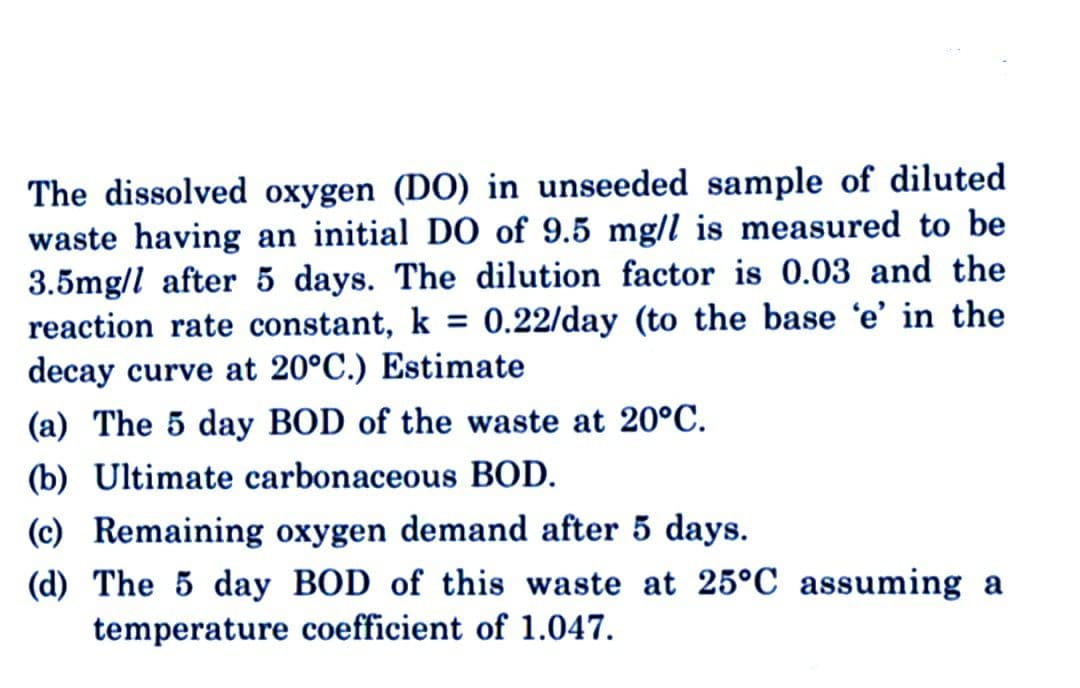 The dissolved oxygen (DO) in unseeded sample of diluted
waste having an initial DO of 9.5 mg/l is measured to be
3.5mg/l after 5 days. The dilution factor is 0.03 and the
reaction rate constant, k = 0.22/day (to the base 'e' in the
decay curve at 20°C.) Estimate
(a) The 5 day BOD of the waste at 20°C.
(b) Ultimate carbonaceous BOD.
(c) Remaining oxygen demand after 5 days.
(d) The 5 day BOD of this waste at 25°C assuming a
temperature coefficient of 1.047.