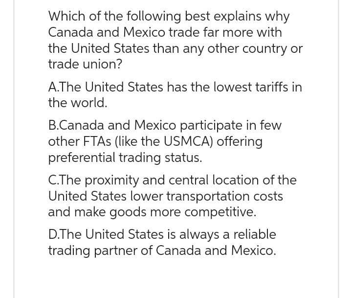 Which of the following best explains why
Canada and Mexico trade far more with
the United States than any other country or
trade union?
A.The United States has the lowest tariffs in
the world.
B.Canada and Mexico participate in few
other FTAS (like the USMCA) offering
preferential trading status.
C.The proximity and central location of the
United States lower transportation costs
and make goods more competitive.
D.The United States is always a reliable
trading partner of Canada and Mexico.