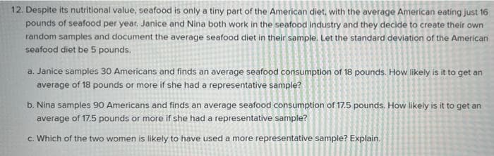 12. Despite its nutritional value, seafood is only a tiny part of the American diet, with the average American eating just 16
pounds of seafood per year. Janice and Nina both work in the seafood industry and they decide to create their own
random samples and document the average seafood diet in their sample. Let the standard deviation of the American
seafood diet be 5 pounds.
a. Janice samples 30 Americans and finds an average seafood consumption of 18 pounds. How likely is it to get an
average of 18 pounds or more if she had a representative sample?
b. Nina samples 90 Americans and finds an average seafood consumption of 17.5 pounds. How likely is it to get an
average of 17.5 pounds or more if she had a representative sample?
c. Which of the two women is likely to have used a more representative sample? Explain.
