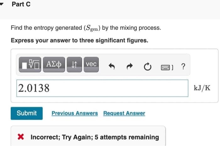 Part C
Find the entropy generated (Sgen) by the mixing process.
Express your answer to three significant figures.
I1 vec
1) ?
2.0138
kJ/K
Submit
Previous Answers Request Answer
X Incorrect; Try Again; 5 attempts remaining
