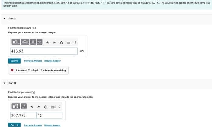 Two insulated tanks are connected, both contain H;0. Tank A is at 200 kPa, v- 0.4 m /kg. V1 m' and tank B contains 4 kg at 0.5 MPa, 400 "C. The valve is then opened and the two come to a
uniform state.
• Part A
Find the final pressure (pa)
Express your answer to the nearest integer.
AZO vec
413.95
kPa
Submit
Previous Anneera BeavestAnswer
X Incorrect; Try Again; 5 attempts remaining
Part B
Find the temperature (Th)
Express your anawer to the nearest integer and include the appropriate units.
207.782
°C
Submit
Previous Answern Beouest Answer
