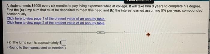 A student needs $6000 every six months to pay living expenses while at college. It will take him 8 years to complete his degree.
Find the (a) lump sum that must be deposited to meet this need and (b) the interest earned assuming 5% per year, compounded
semiannually.
Click here to view Rage 1.of the present value of an annuity table.
Click here to view Rage 2 of the present value of an annuity.table.
(a) The lump sum is approximately $.
(Round to the nearest cent as needed.)
